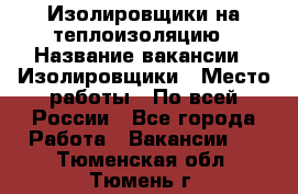 Изолировщики на теплоизоляцию › Название вакансии ­ Изолировщики › Место работы ­ По всей России - Все города Работа » Вакансии   . Тюменская обл.,Тюмень г.